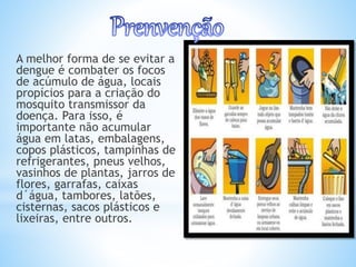 A melhor forma de se evitar a
dengue é combater os focos
de acúmulo de água, locais
propícios para a criação do
mosquito transmissor da
doença. Para isso, é
importante não acumular
água em latas, embalagens,
copos plásticos, tampinhas de
refrigerantes, pneus velhos,
vasinhos de plantas, jarros de
flores, garrafas, caixas
d´água, tambores, latões,
cisternas, sacos plásticos e
lixeiras, entre outros.
 