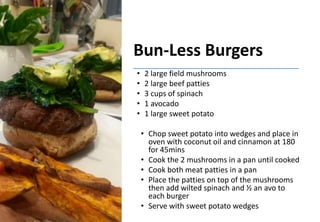 Bun-Less Burgers
• 2 large field mushrooms
• 2 large beef patties
• 3 cups of spinach
• 1 avocado
• 1 large sweet potato
• Chop sweet potato into wedges and place in
oven with coconut oil and cinnamon at 180
for 45mins
• Cook the 2 mushrooms in a pan until cooked
• Cook both meat patties in a pan
• Place the patties on top of the mushrooms
then add wilted spinach and ½ an avo to
each burger
• Serve with sweet potato wedges
 