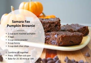 Samara Fav
Pumpkin Brownie
• 1 cup pure mashed pumpkin
• 4 eggs
• ½ cup cocoa powder
• ¼ cup honey
• ½ cup dark choc chips
• Combine all together
• Press into non-sick pan
• Bake for 25-30 mins at 180
 