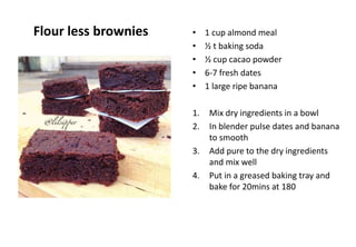 Flour less brownies • 1 cup almond meal
• ½ t baking soda
• ½ cup cacao powder
• 6-7 fresh dates
• 1 large ripe banana
1. Mix dry ingredients in a bowl
2. In blender pulse dates and banana
to smooth
3. Add pure to the dry ingredients
and mix well
4. Put in a greased baking tray and
bake for 20mins at 180
 