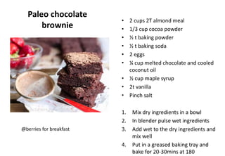 Paleo chocolate
brownie
• 2 cups 2T almond meal
• 1/3 cup cocoa powder
• ½ t baking powder
• ½ t baking soda
• 2 eggs
• ¼ cup melted chocolate and cooled
coconut oil
• ½ cup maple syrup
• 2t vanilla
• Pinch salt
1. Mix dry ingredients in a bowl
2. In blender pulse wet ingredients
3. Add wet to the dry ingredients and
mix well
4. Put in a greased baking tray and
bake for 20-30mins at 180
@berries for breakfast
 