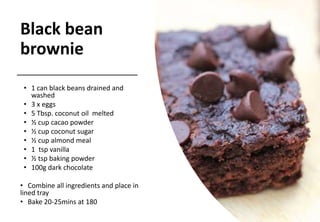 Black bean
brownie
• 1 can black beans drained and
washed
• 3 x eggs
• 5 Tbsp. coconut oil melted
• ½ cup cacao powder
• ½ cup coconut sugar
• ½ cup almond meal
• 1 tsp vanilla
• ½ tsp baking powder
• 100g dark chocolate
• Combine all ingredients and place in
lined tray
• Bake 20-25mins at 180
 