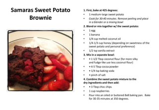 Samaras Sweet Potato
Brownie
1. First, bake at 425 degrees:
• 1 medium-large sweet potato
• Cook for 30-40 minutes. Remove peeling and place
in a blender or a mixing bowl
2. Blend or mix together w/ the sweet potato:
• 1 egg
• 1 banana
• 1/4 cup melted coconut oil
• 1/4-1/3 cup honey {depending on sweetness of the
sweet potato and personal preference}
• 1/2 tsp vanilla extract
3. Mix in a separate bowl:
• • 1 1/2 Tbsp coconut flour {for more silky
and fudge-like use less coconut flour}
• • 4-5 Tbsp cocoa powder
• • 1/4 tsp baking soda
• • pinch of salt
4. Combine the sweet potato mixture to the
dry ingredients and then add:
• • 3 Tbsp choc chips
• 1 cup raspberries
• Pour into an oiled or buttered 8x8 baking pan. Bake
for 30-35 minutes at 350 degrees.
 
