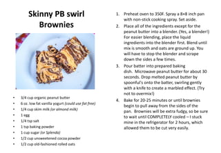 Skinny PB swirl
Brownies
• 3/4 cup organic peanut butter
• 6 oz. low fat vanilla yogurt (could use fat free)
• 1/4 cup skim milk (or almond milk)
• 1 egg
• 1/4 tsp salt
• 1 tsp baking powder
• 1 cup sugar (or Splenda)
• 1/2 cup unsweetened cocoa powder
• 1/2 cup old-fashioned rolled oats
1. Preheat oven to 350F. Spray a 8×8 inch pan
with non-stick cooking spray. Set aside.
2. Place all of the ingredients except for the
peanut butter into a blender. (Yes, a blender!)
For easier blending, place the liquid
ingredients into the blender first. Blend until
mix is smooth and oats are ground up. You
will have to stop the blender and scrape
down the sides a few times.
3. Pour batter into prepared baking
dish. Microwave peanut butter for about 30
seconds. Drop melted peanut butter by
spoonful's onto the batter, swirling gently
with a knife to create a marbled effect. (Try
not to overmix!)
4. Bake for 20-25 minutes or until brownies
begin to pull away from the sides of the
pan. Brownies will be extra fudgy, so be sure
to wait until COMPLETELY cooled – I stuck
mine in the refrigerator for 2 hours, which
allowed them to be cut very easily.
 