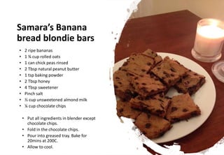 Samara’s Banana
bread blondie bars
• 2 ripe bananas
• 1 ¾ cup rolled oats
• 1 can chick peas rinsed
• 2 Tbsp natural peanut butter
• 1 tsp baking powder
• 2 Tbsp honey
• 4 Tbsp sweetener
• Pinch salt
• ½ cup unsweetened almond milk
• ¼ cup chocolate chips
• Put all ingredients in blender except
chocolate chips.
• Fold in the chocolate chips.
• Pour into greased tray. Bake for
20mins at 200C.
• Allow to cool.
 