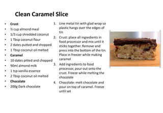 Clean Caramel Slice
• Crust:
• ½ cup almond meal
• 1/3 cup shredded coconut
• 1 Tbsp coconut flour
• 2 dates putted and shopped
• 1 Tbsp coconut oil melted
• Caramel
• 10 dates pitted and chopped
• 90ml almond milk
• 1 tsp vanilla essence
• 2 Tbsp coconut oil melted
• Chocolate
• 200g Dark chocolate
1. Line metal tin with glad wrap so
plastic hangs over the edges of
tin
2. Crust: place all ingredients in
food processor and mix until it
sticks together. Remove and
press into the bottom of the tin.
Place in freezer while making
caramel
3. Add ingredients to food
processor, pour out onto the
crust. Freeze while melting the
chocolate
4. Chocolate: melt chocolate and
pour on top of caramel. Freeze
until set
 