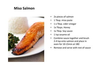 Miso Salmon
• 2x pieces of salmon
• 1 Tbsp. miso paste
• 1 x Tbsp. cider vinegar
• 1x Tbsps. Honey
• 1x Tbsp. Soy sauce
• 1 tsp sesame oil
• Combine sauce together and brush
2-4 tsp onto salmon and place in
oven for 10-15min at 180
• Remove and serve with rest of sauce
 