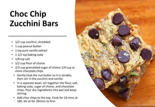 Choc Chip
Zucchini Bars
• 1/2 cup zucchini, shredded
• 1 cup peanut butter
• 1 tsp pure vanilla extract
• 1 1/2 tsp baking soda
• 1/8 tsp salt
• 1/2 cup flour of choice
• 2/3 cup granulated sugar of choice 1/4 cup or
more chocolate chips
• Gently heat the nut butter so it is stirable,
then stir in the zucchini and vanilla.
• In a separate bowl, stir together the flour, salt,
baking soda, sugar of choice, and chocolate
chips. Pour dry ingredients into wet and keep
stirring.
• Add choc chips to the top. Cook for 10 mins at
180. let sit for 20mins to firm
 