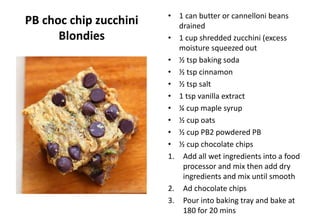 PB choc chip zucchini
Blondies
• 1 can butter or cannelloni beans
drained
• 1 cup shredded zucchini (excess
moisture squeezed out
• ½ tsp baking soda
• ½ tsp cinnamon
• ½ tsp salt
• 1 tsp vanilla extract
• ¼ cup maple syrup
• ½ cup oats
• ½ cup PB2 powdered PB
• ½ cup chocolate chips
1. Add all wet ingredients into a food
processor and mix then add dry
ingredients and mix until smooth
2. Ad chocolate chips
3. Pour into baking tray and bake at
180 for 20 mins
 