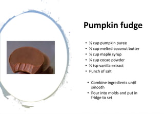 Pumpkin fudge
• ½ cup pumpkin puree
• ½ cup melted coconut butter
• ¼ cup maple syrup
• ¼ cup cocao powder
• ½ tsp vanilla extract
• Punch of salt
• Combine ingredients until
smooth
• Pour into molds and put in
fridge to set
 