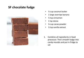 SF chocolate fudge
• ½ cup coconut butter
• 1 large overripe banana
• ½ tsp cinnamon
• 1 tsp stevia
• ¼ cup cacao powder
• ½ tsp vanilla extract
1. Combine all ingredients in food
processor. Then smooth fudge into
candy moulds and put in fridge to
set
 