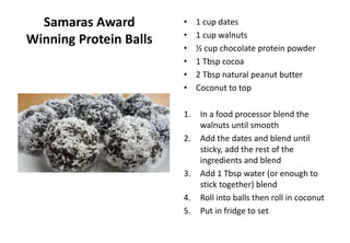 Samaras Award
Winning Protein Balls
• 1 cup dates
• 1 cup walnuts
• ½ cup chocolate protein powder
• 1 Tbsp cocoa
• 2 Tbsp natural peanut butter
• Coconut to top
1. In a food processor blend the
walnuts until smooth
2. Add the dates and blend until
sticky, add the rest of the
ingredients and blend
3. Add 1 Tbsp water (or enough to
stick together) blend
4. Roll into balls then roll in coconut
5. Put in fridge to set
 