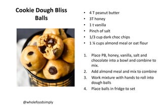 Cookie Dough Bliss
Balls
• 4 T peanut butter
• 3T honey
• 1 t vanilla
• Pinch of salt
• 1/3 cup dark choc chips
• 1 ¼ cups almond meal or oat flour
1. Place PB, honey, vanilla, salt and
chocolate into a bowl and combine to
mix.
2. Add almond meal and mix to combine
3. Work mixture with hands to roll into
dough balls
4. Place balls in fridge to set
@wholefoodsimply
 