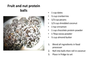 Fruit and nut protein
balls • 1 cup dates
• ½ cup cranberries
• 1/3 cup pecans
• 1/3 cup shredded coconut
• 1 tsp cinnamon
• 1 cup chocolate protein powder
• 1 Tbsp cocoa powder
• ½ cup almond butter
1. Blend all ingredients in food
processor
2. Roll into balls then roll in coconut
3. Place in fridge to set
 