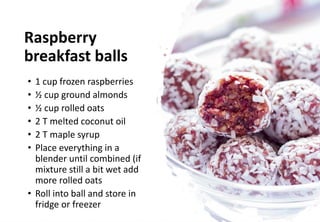 Raspberry
breakfast balls
• 1 cup frozen raspberries
• ½ cup ground almonds
• ½ cup rolled oats
• 2 T melted coconut oil
• 2 T maple syrup
• Place everything in a
blender until combined (if
mixture still a bit wet add
more rolled oats
• Roll into ball and store in
fridge or freezer
 