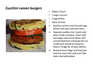 Zucchini ramen burgers
• Makes 2 buns
• 1 large zucchini
• 2 egg whites
• Spice to taste
1. Spirilise zucchini and mix with egg
whites and spice and coat them
2. Separate zoodles into 2 parts and
place inside ramekins. Cover with
wax paper and smash down with
canned food item and keep the can
inside each mould to compress.
Place in fridge for at least 30mins
3. Remove from fridge and head pan
and sear each side until each side
looks charred/cooked.
 