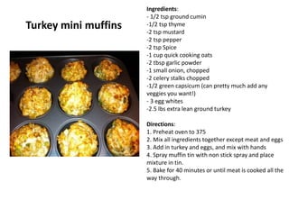 Turkey mini muffins
Ingredients:
- 1/2 tsp ground cumin
-1/2 tsp thyme
-2 tsp mustard
-2 tsp pepper
-2 tsp Spice
-1 cup quick cooking oats
-2 tbsp garlic powder
-1 small onion, chopped
-2 celery stalks chopped
-1/2 green capsicum (can pretty much add any
veggies you want!)
- 3 egg whites
-2.5 lbs extra lean ground turkey
Directions:
1. Preheat oven to 375
2. Mix all ingredients together except meat and eggs
3. Add in turkey and eggs, and mix with hands
4. Spray muffin tin with non stick spray and place
mixture in tin.
5. Bake for 40 minutes or until meat is cooked all the
way through.
 