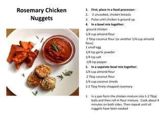Rosemary Chicken
Nuggets
1. First, place in a food processor:
2. 2 uncooked, chicken breasts
3. Pulse until chicken is ground up.
4. In a bowl mix together:
ground chicken
1/4 cup almond flour
2 Tbsp coconut flour {or another 1/4 cup almond
flour}
1 small egg
1/4 tsp garlic powder
1/4 tsp salt
1/8 tsp pepper
1. In a separate bowl mix together:
1/4 cup almond flour
2 Tbsp coconut flour
1/4 cup coconut shreds
1-2 Tbsp finely chopped rosemary
1. In a pan form the chicken mixture into 1-2 Tbsp
balls and then roll in flour mixture. Cook about 4
minutes on both sides. Then repeat until all
nuggets have been cooked
 