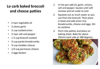 Lo carb baked broccoli
and cheese patties
• 2 tspn vegetable oil
• 2 cloves garlic
• ½ cup cooked onion
• ¼ tspn salt and pepper
• 1 ½ cup broccoli cooked
• ¾ cup panko breadcrumbs
• ¾ cup cheddar cheese
• 1/3 cup parmesan cheese
• 2 eggs beaten
1. In hot pan add oil, garlic, onions,
salt and pepper. Sautee until soft
remove and set aside to cool
2. Squeeze out as much water as you
can from the broccoli. Then place
in bowl and add onion mix,
breadcrumbs, cheese and eggs. Stir
to combine
3. Form into patties and place on
baking sheet. Bake for about
10mins each side at 180 degrees.
 