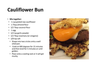 Cauliflower Bun
• Mix together:
• 1 cup grated raw cauliflower
• 1 Tbsp almond flour
• 1/2 Tbsp coconut flour
• 1 egg
• 1/2 tsp garlic powder
• 1/2 Tbsp rosemary {or oregano}
• 1/8 tsp salt
• Shape into two circles onto a well
oiled pan.
• Cook at 400 degrees for 15 minutes
and then broil for 5 minutes or until
golden.
• Place onto a cooling rack or it will get
mushy.
 