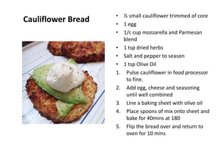 Cauliflower Bread • ½ small cauliflower trimmed of core
• 1 egg
• 1/c cup mozzarella and Parmesan
blend
• 1 tsp dried herbs
• Salt and pepper to season
• 1 tsp Olive Oil
1. Pulse cauliflower in food processor
to fine.
2. Add egg, cheese and seasoning
until well combined
3. Line a baking sheet with olive oil
4. Place spoons of mix onto sheet and
bake for 40mins at 180
5. Flip the bread over and return to
oven for 10 mins
 