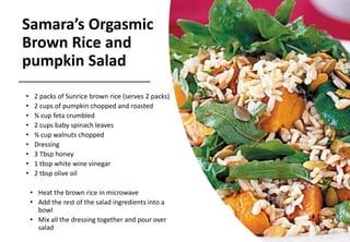 Samara’s Orgasmic
Brown Rice and
pumpkin Salad
• 2 packs of Sunrice brown rice (serves 2 packs)
• 2 cups of pumpkin chopped and roasted
• ¾ cup feta crumbled
• 2 cups baby spinach leaves
• ¾ cup walnuts chopped
• Dressing
• 3 Tbsp honey
• 1 tbsp white wine vinegar
• 2 tbsp olive oil
• Heat the brown rice in microwave
• Add the rest of the salad ingredients into a
bowl
• Mix all the dressing together and pour over
salad
 