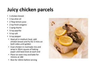 Juicy chicken parcels
• 1 chicken breast
• 1 tsp olive oil
• 2 Tbsp lemon juice
• 2 tsp fresh oregano
• 1 sprig thyme
• ¼ tsp paprika
• ¼ tsp salt
• ¼ tsp pepper
• Heat pil in medium heat, add
chicken breast and fry for 2 mins on
both sides until golden
• Coat chicken in marinade mix and
wrap in 30cm square of baking
paper and twist knot at each end
• Place on oven tray and bake for
15mins at 180
• Rest for 10min before serving
 