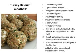 Turkey Haloumi
meatballs
• 1 onion finely diced
• 2 garlic cloves minced
• 100g grated or chopped haloumi
• 1 T dried oregano
• 30g chopped parsley
• 50g grated parmesan cheese
• 1 egg whisked
• 450g turkey mince
1. Put onion, garlic, haloumi, herbs,
cheese and egg in bowl and mix
well.
2. Break up turkey mince and add to
bowl with S&P and mins
3. Roll in 3-4 cm balls and refrigerate
for 30mins
• Add olive oil to pan and cook
meatballs until brown.
 