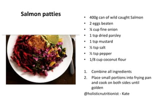 Salmon patties • 400g can of wild caught Salmon
• 2 eggs beaten
• ¼ cup fine onion
• 1 tsp dried parsley
• 1 tsp mustard
• ½ tsp salt
• ½ tsp pepper
• 1/8 cup coconut flour
1. Combine all ingredients
2. Place small portions into frying pan
and cook on both sides until
golden
@holisticnutritionist - Kate
 