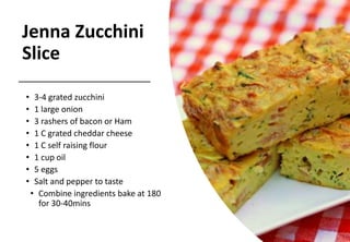 Jenna Zucchini
Slice
• 3-4 grated zucchini
• 1 large onion
• 3 rashers of bacon or Ham
• 1 C grated cheddar cheese
• 1 C self raising flour
• 1 cup oil
• 5 eggs
• Salt and pepper to taste
• Combine ingredients bake at 180
for 30-40mins
 