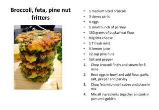 Broccoli, feta, pine nut
fritters
• 1 medium sized broccoli
• 3 cloves garlic
• 4 eggs
• 1 small bunch of parsley
• 150 grams of buckwheat flour
• 80g feta cheese
• 1 T fresh mint
• ½ lemon juice
• 12 cup pine nuts
• Salt and pepper
1. Chop broccoli finely and steam for 5
mins
2. Beat eggs in bowl and add flour, garlic,
salt, peeper and parsley
3. Chop feta into small cubes and place in
mix
4. Mix all ingredients together an cook in
pan until golden
 
