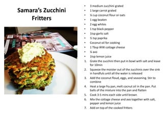 Samara’s Zucchini
Fritters
• 3 medium zucchini grated
• 1 large carrot grated
• ¼ cup coconut flour or oats
• 1 egg beaten
• 2 egg whites
• 1 tsp black pepper
• 1tsp garlic salt
• ½ tsp paprika
• Coconut oil for cooking
• 1 Tbsp WW cottage cheese
• ¼ avo
• 1tsp lemon juice
1. Grate the zucchini then put in bowl with salt and leave
for 10min
2. Squeeze the moister out of the zucchinis over the sink
in handfuls until all the water is released
3. Add the coconut floud, eggs, and seasoning. Stir to
combine
4. Heat a large fry pan, melt cocnut oil in the pan. Put
balls of the mixture into the pan and flatten
5. Cook 3-5 mins each side until brown
6. Mix the cottage cheese and avo together with salt,
pepper and lemon juice
7. Add on top of the cooked fritters
 