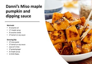 Danni’s Miso maple
pumpkin and
dipping sauce
Marinade
• 3t sesame oil
• 1 T maple syrup
• 2t sesame seeds
• 1T tamari or soy sauce
Dressing/dip
• 1T miso paste
• 1T tamari or soy sauce
• Juice of 1 lime
• 1T grated ginger
• 2t maple syrup
• 1t Chilli flakes
 