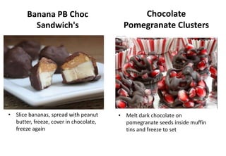 Banana PB Choc
Sandwich's
• Slice bananas, spread with peanut
butter, freeze, cover in chocolate,
freeze again
• Melt dark chocolate on
pomegranate seeds inside muffin
tins and freeze to set
Chocolate
Pomegranate Clusters
 