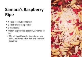 Samara’s Raspberry
Ripe
• 4 Tbsp coconut oil melted
• 2 Tbsp raw cocao powder
• 2 tbsp stevia
• Frozen raspberries, coconut, almonds to
top
• Mix all liquid/powder ingredients in a
bowl, pour into a flat dish and top with
toppings
 