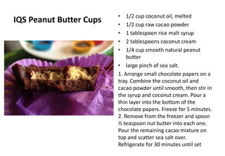 IQS Peanut Butter Cups • 1/2 cup coconut oil, melted
• 1/2 cup raw cacao powder
• 1 tablespoon rice malt syrup
• 2 tablespoons coconut cream
• 1/4 cup smooth natural peanut
butter
• large pinch of sea salt.
1. Arrange small chocolate papers on a
tray. Combine the coconut oil and
cacao powder until smooth, then stir in
the syrup and coconut cream. Pour a
thin layer into the bottom of the
chocolate papers. Freeze for 5 minutes.
2. Remove from the freezer and spoon
⅓ teaspoon nut butter into each one.
Pour the remaining cacao mixture on
top and scatter sea salt over.
Refrigerate for 30 minutes until set
 