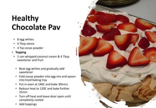 Healthy
Chocolate Pav
• 8 egg whites
• 4 Tbsp stevia
• 4 Tsp cocao powder
• Topping
• 1 can whipped coconut cream & 4 Tbsp
sweetener and fruit
• Beat egg whites and gradually add
sweetener
• Fold cocao powder into egg mix and spoon
into lined baking tray
• Put in oven at 140C and bake 30mins
• Reduce heat to 120C and bake further
25min
• Turn off heat and leave door open until
completely cooled
• Add toppings
 