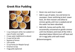 Greek Rice Pudding
• Strain rice and rinse in water
• Add 2 cups of water, rice and lemon to
saucepan. Cover and bring to boil. Lower
heat, stir then recover and allow to
simmer gently until rice is cooked and all
the water has been absorbed.
• Add milk, honey and vanilla. Stir
occasionally uncovered on gentle simmer
until mix thickens and most of the milk is
absorbed (about 20min) turn off heat and
stir in egg yolks until well mixed
@staraniseorganic
• 1 cup med grain white rice soaked in 2
cups of water overnight
• 2 cups water (additional to above)
• 2 cups full fat milk
• Squeeze of lemon
• 1/2t vanilla
• ¼ cup honey (or Mapyle Syrup)
• Cinamon to top
• 4 egg yolks (optional)
 
