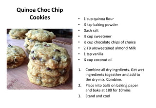 Quinoa Choc Chip
Cookies • 1 cup quinoa flour
• ½ tsp baking powder
• Dash salt
• ¼ cup sweetener
• ½ cup chocolate chips of choice
• 2 TB unsweetened almond Milk
• 1 tsp vanilla
• ¼ cup coconut oil
1. Combine all dry ingrdients. Get wet
ingredients togeather and add to
the dry mix. Combine.
2. Place into balls on baking paper
and bake at 180 for 10mins
3. Stand and cool
 