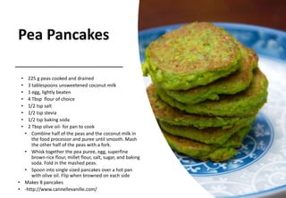 Pea Pancakes
• 225 g peas cooked and drained
• 3 tablespoons unsweetened coconut milk
• 1 egg, lightly beaten
• 4 Tbsp flour of choice
• 1/2 tsp salt
• 1/2 tsp stevia
• 1/2 tsp baking soda
• 2 Tbsp olive oil- for pan to cook
• Combine half of the peas and the coconut milk in
the food processor and puree until smooth. Mash
the other half of the peas with a fork.
• Whisk together the pea puree, egg, superfine
brown rice flour, millet flour, salt, sugar, and baking
soda. Fold in the mashed peas.
• Spoon into single sized pancakes over a hot pan
with olive oil. Flip when browned on each side
• Makes 8 pancakes
• -http://www.cannellevanille.com/
 