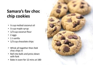 Samara’s fav choc
chip cookies
• ¼ cup melted coconut oil
• ¼ cup maple syrup
• 1/3 cup coconut flour
• 2 eggs
• 1 t vanilla
• 1/3 cup chocolate chips
• Whisk all together then fold
choc chips in
• Roll into balls and press down
with fork
• Bake in oven for 12 mins at 180
 