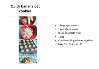 Quick banana oat
cookies
• 2 large ripe bananas
• 1 cup of quick oats
• ½ cup chocolate chips
• 1 egg
• Combine all ingredients together
• Bake for 15mins at 180.
 
