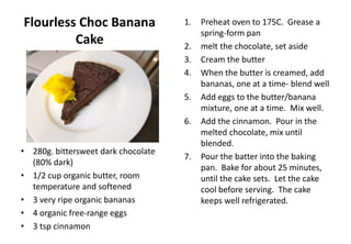 Flourless Choc Banana
Cake
• 280g. bittersweet dark chocolate
(80% dark)
• 1/2 cup organic butter, room
temperature and softened
• 3 very ripe organic bananas
• 4 organic free-range eggs
• 3 tsp cinnamon
1. Preheat oven to 175C. Grease a
spring-form pan
2. melt the chocolate, set aside
3. Cream the butter
4. When the butter is creamed, add
bananas, one at a time- blend well
5. Add eggs to the butter/banana
mixture, one at a time. Mix well.
6. Add the cinnamon. Pour in the
melted chocolate, mix until
blended.
7. Pour the batter into the baking
pan. Bake for about 25 minutes,
until the cake sets. Let the cake
cool before serving. The cake
keeps well refrigerated.
 
