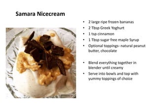 Samara Nicecream
• 2 large ripe frozen bananas
• 2 Tbsp Greek Yoghurt
• 1 tsp cinnamon
• 1 Tbsp sugar free maple Syrup
• Optional toppings- natural peanut
butter, chocolate
• Blend everything together in
blender until creamy
• Serve into bowls and top with
yummy toppings of choice
 