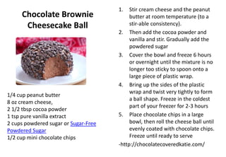 Chocolate Brownie
Cheesecake Ball
1. Stir cream cheese and the peanut
butter at room temperature (to a
stir-able consistency).
2. Then add the cocoa powder and
vanilla and stir. Gradually add the
powdered sugar
3. Cover the bowl and freeze 6 hours
or overnight until the mixture is no
longer too sticky to spoon onto a
large piece of plastic wrap.
4. Bring up the sides of the plastic
wrap and twist very tightly to form
a ball shape. Freeze in the coldest
part of your freezer for 2-3 hours
5. Place chocolate chips in a large
bowl, then roll the cheese ball until
evenly coated with chocolate chips.
Freeze until ready to serve
-http://chocolatecoveredkatie.com/
1/4 cup peanut butter
8 oz cream cheese,
2 1/2 tbsp cocoa powder
1 tsp pure vanilla extract
2 cups powdered sugar or Sugar-Free
Powdered Sugar
1/2 cup mini chocolate chips
 