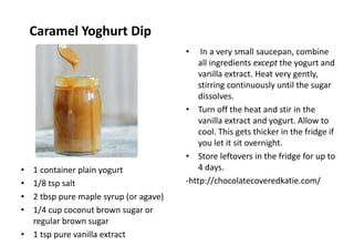 Caramel Yoghurt Dip
• 1 container plain yogurt
• 1/8 tsp salt
• 2 tbsp pure maple syrup (or agave)
• 1/4 cup coconut brown sugar or
regular brown sugar
• 1 tsp pure vanilla extract
• In a very small saucepan, combine
all ingredients except the yogurt and
vanilla extract. Heat very gently,
stirring continuously until the sugar
dissolves.
• Turn off the heat and stir in the
vanilla extract and yogurt. Allow to
cool. This gets thicker in the fridge if
you let it sit overnight.
• Store leftovers in the fridge for up to
4 days.
-http://chocolatecoveredkatie.com/
 