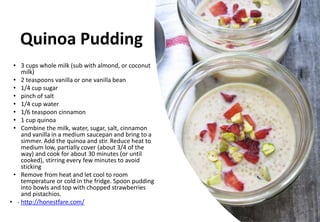 Quinoa Pudding
• 3 cups whole milk (sub with almond, or coconut
milk)
• 2 teaspoons vanilla or one vanilla bean
• 1/4 cup sugar
• pinch of salt
• 1/4 cup water
• 1/6 teaspoon cinnamon
• 1 cup quinoa
• Combine the milk, water, sugar, salt, cinnamon
and vanilla in a medium saucepan and bring to a
simmer. Add the quinoa and stir. Reduce heat to
medium low, partially cover (about 3/4 of the
way) and cook for about 30 minutes (or until
cooked), stirring every few minutes to avoid
sticking
• Remove from heat and let cool to room
temperature or cold in the fridge. Spoon pudding
into bowls and top with chopped strawberries
and pistachios.
• - http://honestfare.com/
 