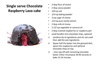 Single serve Chocolate
Raspberry Lava cake
• 3 tbsp flour of choice
• 2 tbsp cocoa powder
• 1/8 tsp salt
• 1/4 tsp baking powder
• 3 tsp sugar of choice
• 1/2 tsp pure vanilla extract
• 3 tbsp milk of choice
• 2 1/2 tsp vegetable or coconut oil
• 2 tbsp mashed raspberries or raspberry jam
• small handful mini chocolate chips, optional
1. combine dry 6 ingredients and stir very well
then add the wet ingredients
2. Spoon half the batter into the greased dish,
spoon the raspberries and optional
chocolate chips on top
3. , then top off with remaining chocolate
batter. Either microwave 30-40 seconds or
bake 13-14 minutes
 