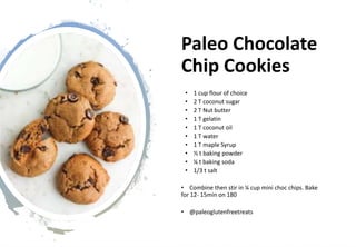 Paleo Chocolate
Chip Cookies
• 1 cup flour of choice
• 2 T coconut sugar
• 2 T Nut butter
• 1 T gelatin
• 1 T coconut oil
• 1 T water
• 1 T maple Syrup
• ½ t baking powder
• ¼ t baking soda
• 1/3 t salt
• Combine then stir in ¼ cup mini choc chips. Bake
for 12- 15min on 180
• @paleoglutenfreetreats
 