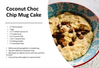 Coconut Choc
Chip Mug Cake
• 2 T Peanut Butter
• 1 egg
• 1 ½ T melted coconut oil
• 1 T maple syrup
• 2-3 T coconut milk
• 1 2/1 T coconut flour
• ¼ t baking powder
• 1 T chocolate Chips
• Whisk everything together in a bowl/mug
• Top with additional chocolate chips
• Microwave on high for 2mins until risen and firm
to touch
• Cool and top with yoghurt or peanut butter
 